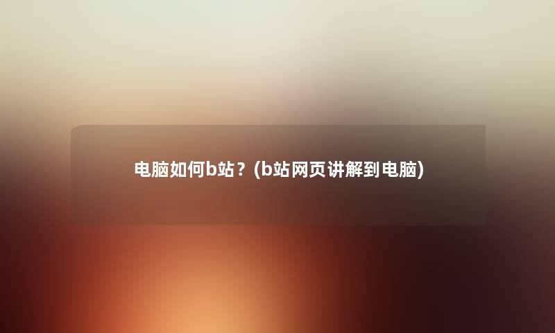 电脑如何b站？(b站网页讲解到电脑)