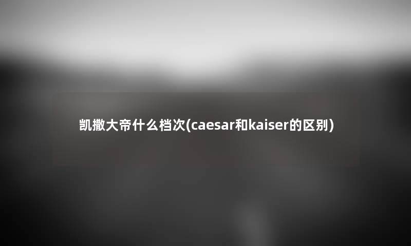 凯撒大帝什么档次(caesar和kaiser的区别) 凯撒大帝什么档次(caesar和kaiser的区别)