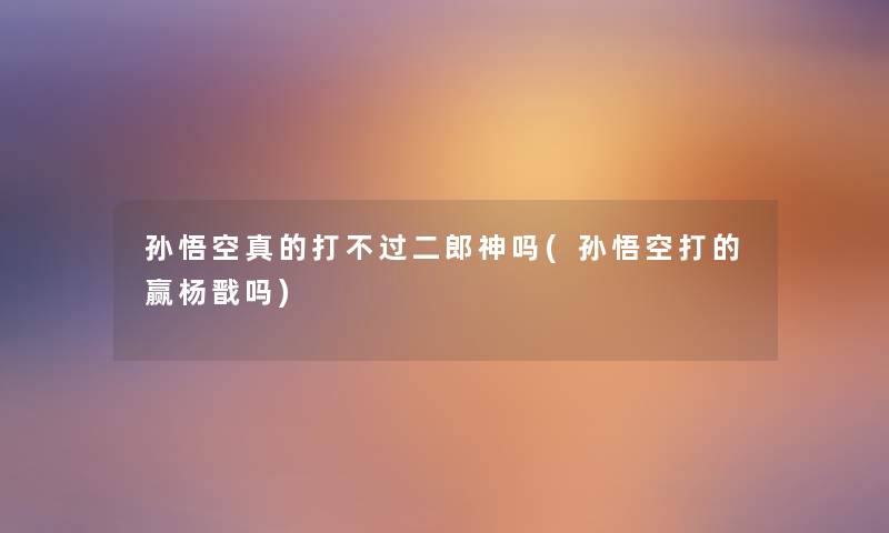 孙悟空真的打二郎神吗(孙悟空打的赢杨戬吗) 孙悟空真的打二郎神吗(孙悟空打的赢杨戬吗)