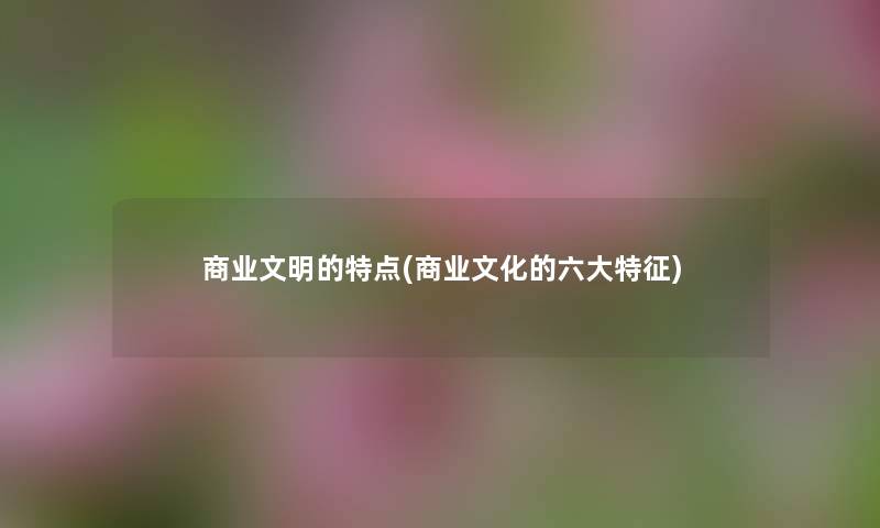 商业文明的特点(商业文化的六大特征) 商业文明的特点(商业文化的六大特征)