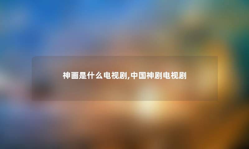 神画是什么电视剧,中国神剧电视剧 神画是什么电视剧,中国神剧电视剧