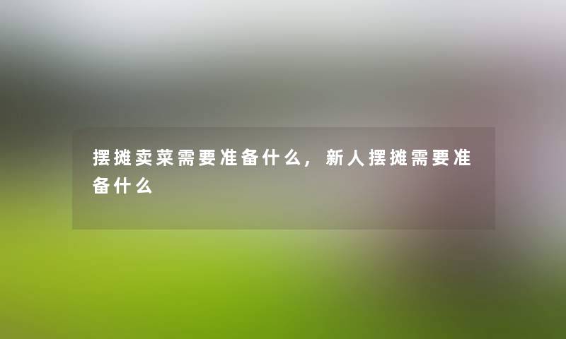 摆摊卖菜需要准备什么,新人摆摊需要准备什么 摆摊卖菜需要准备什么,新人摆摊需要准备什么