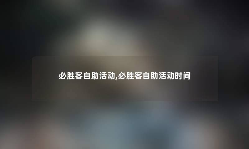 必胜客自助活动,必胜客自助活动时间