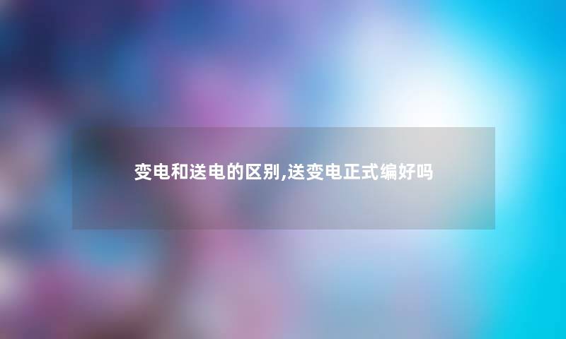 变电和送电的区别,送变电正式编好吗