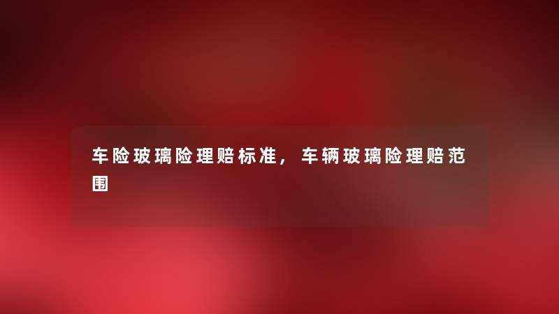 车险玻璃险理赔标准,车辆玻璃险理赔范围