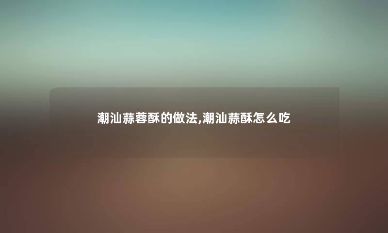潮汕蒜蓉酥的做法,潮汕蒜酥怎么吃