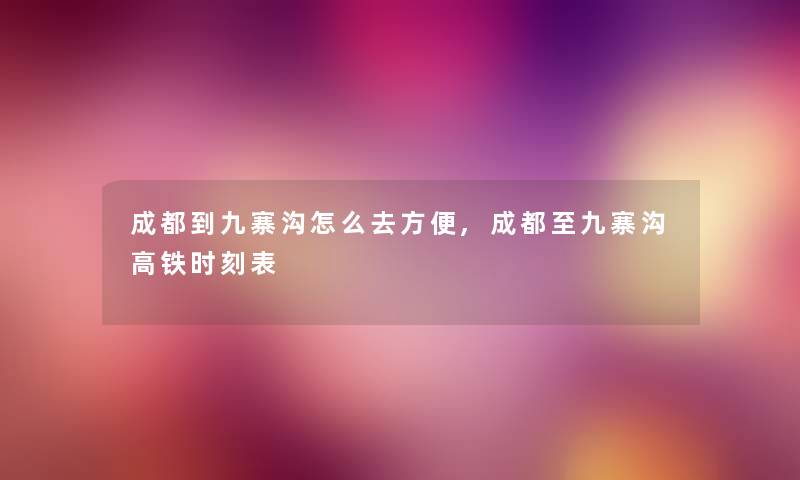 成都到九寨沟怎么去方便,成都至九寨沟高铁时刻表