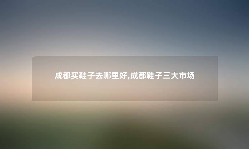 成都买鞋子去哪里好,成都鞋子三大市场