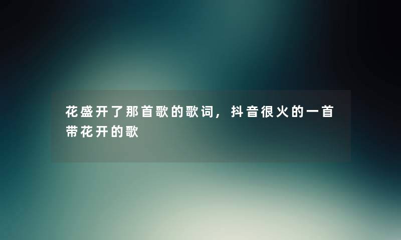 花盛开了那首歌的歌词,抖音很火的一首带花开的歌 花盛开了那首歌的歌词,抖音很火的一首带花开的歌