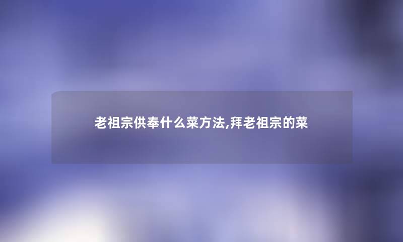 老祖宗供奉什么菜方法,拜老祖宗的菜 老祖宗供奉什么菜方法,拜老祖宗的菜