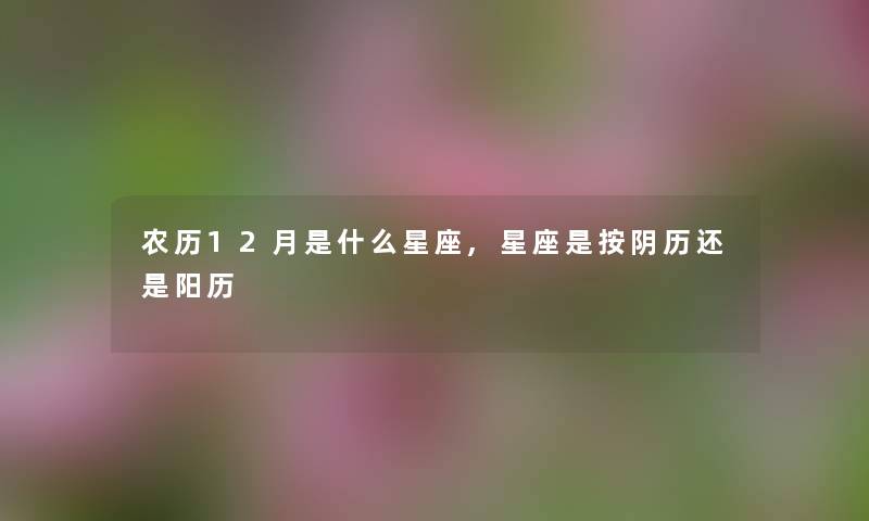 农历12月是什么星座,星座是按阴历还是阳历 农历12月是什么星座,星座是按阴历还是阳历