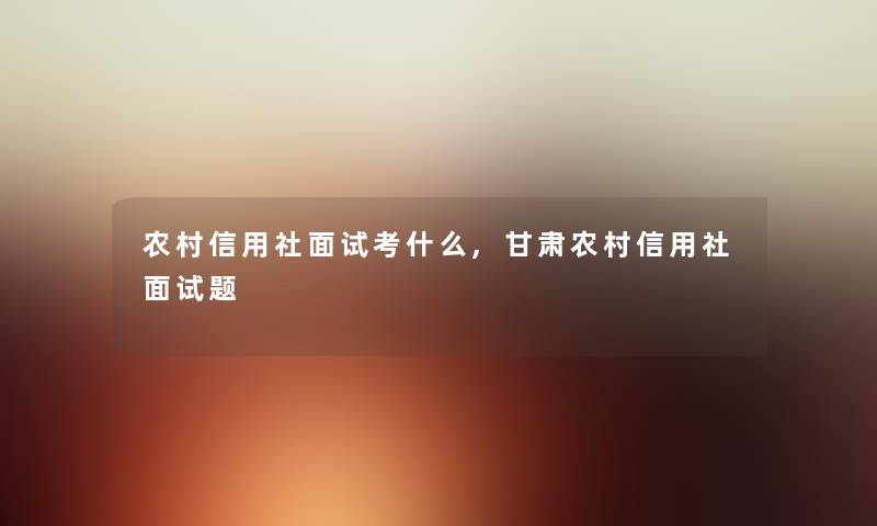 农村信用社面试考什么,甘肃农村信用社面试题 农村信用社面试考什么,甘肃农村信用社面试题