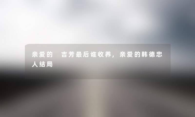 亲爱的 吉芳这里要说谁收养,亲爱的韩德忠人结局 亲爱的 吉芳这里要说谁收养,亲爱的韩德忠人结局